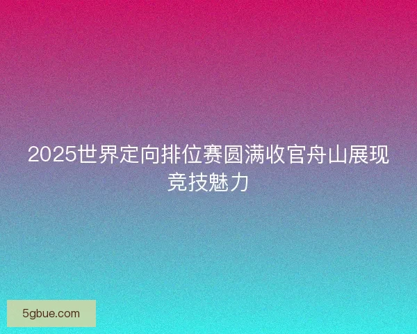 2025世界定向排位赛圆满收官舟山展现竞技魅力