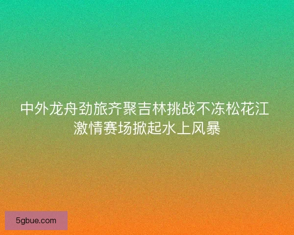 中外龙舟劲旅齐聚吉林挑战不冻松花江 激情赛场掀起水上风暴