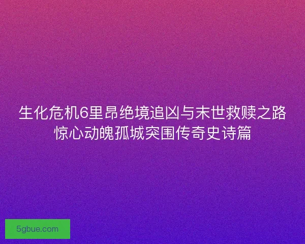 生化危机6里昂绝境追凶与末世救赎之路惊心动魄孤城突围传奇史诗篇