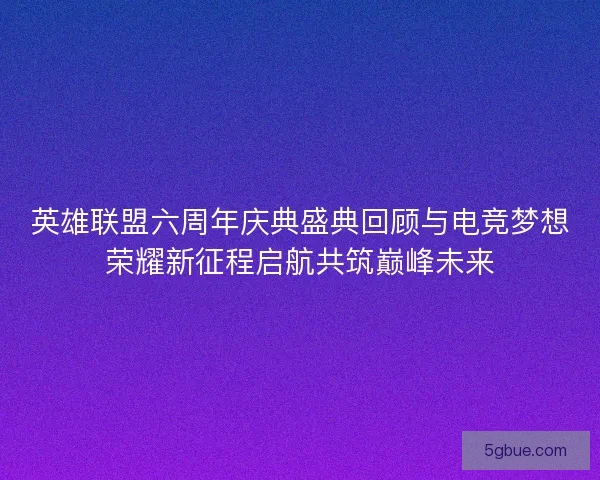 英雄联盟六周年庆典盛典回顾与电竞梦想荣耀新征程启航共筑巅峰未来