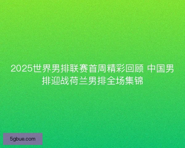 2025世界男排联赛首周精彩回顾 中国男排迎战荷兰男排全场集锦
