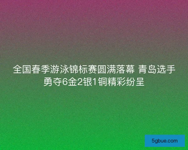 全国春季游泳锦标赛圆满落幕 青岛选手勇夺6金2银1铜精彩纷呈