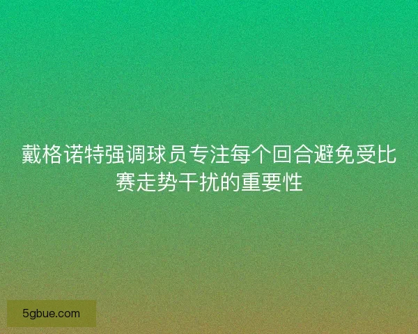 戴格诺特强调球员专注每个回合避免受比赛走势干扰的重要性