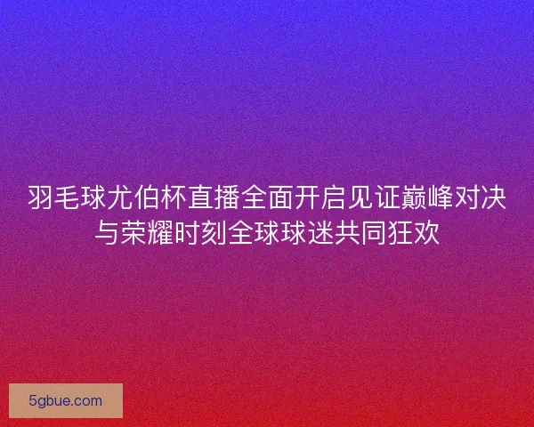 羽毛球尤伯杯直播全面开启见证巅峰对决与荣耀时刻全球球迷共同狂欢