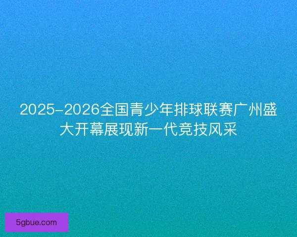 2025-2026全国青少年排球联赛广州盛大开幕展现新一代竞技风采