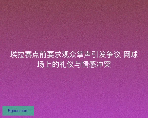 埃拉赛点前要求观众掌声引发争议 网球场上的礼仪与情感冲突