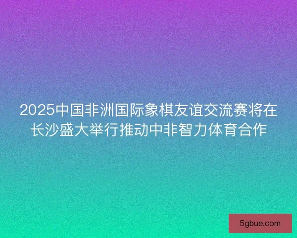 2025中国非洲国际象棋友谊交流赛将在长沙盛大举行推动中非智力体育合作