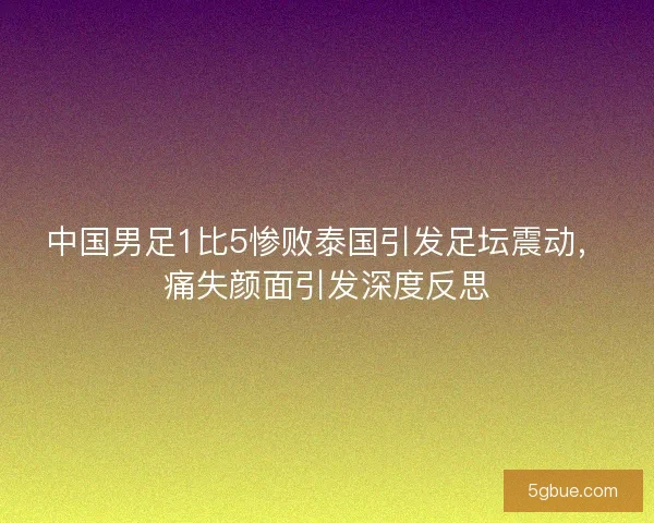 中国男足1比5惨败泰国引发足坛震动，痛失颜面引发深度反思