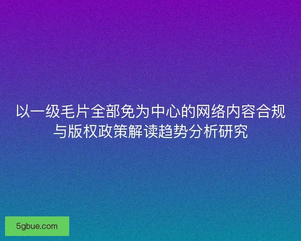 以一级毛片全部免为中心的网络内容合规与版权政策解读趋势分析研究