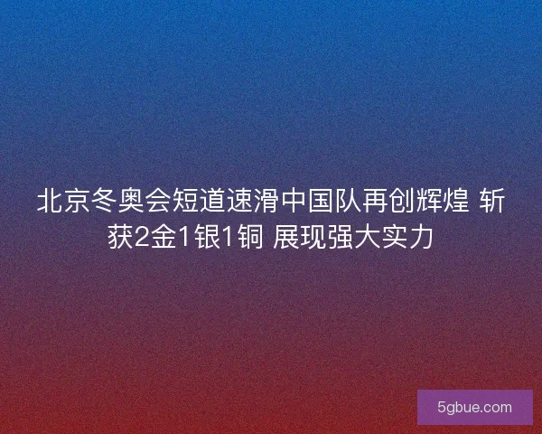 北京冬奥会短道速滑中国队再创辉煌 斩获2金1银1铜 展现强大实力
