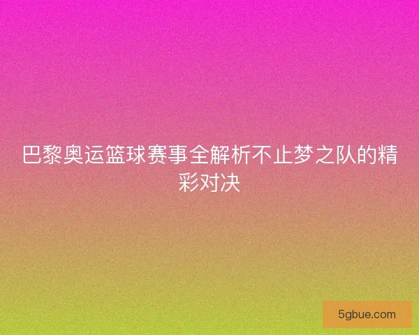 巴黎奥运篮球赛事全解析不止梦之队的精彩对决