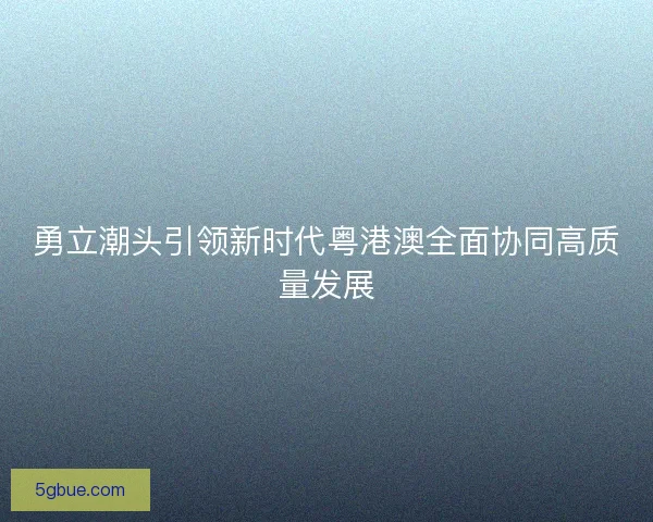 勇立潮头引领新时代粤港澳全面协同高质量发展