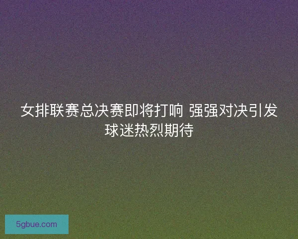 女排联赛总决赛即将打响 强强对决引发球迷热烈期待
