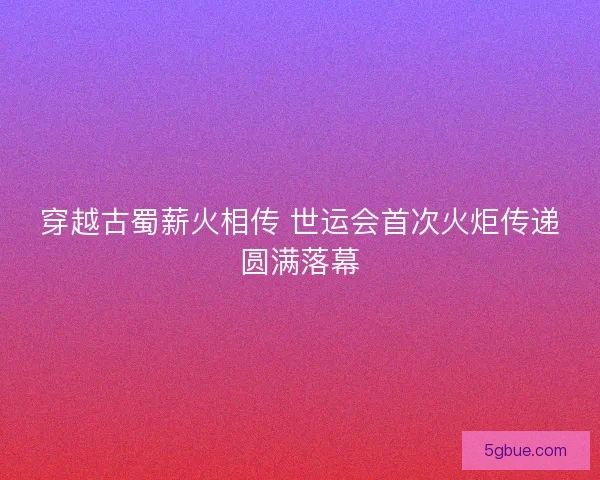 穿越古蜀薪火相传 世运会首次火炬传递圆满落幕