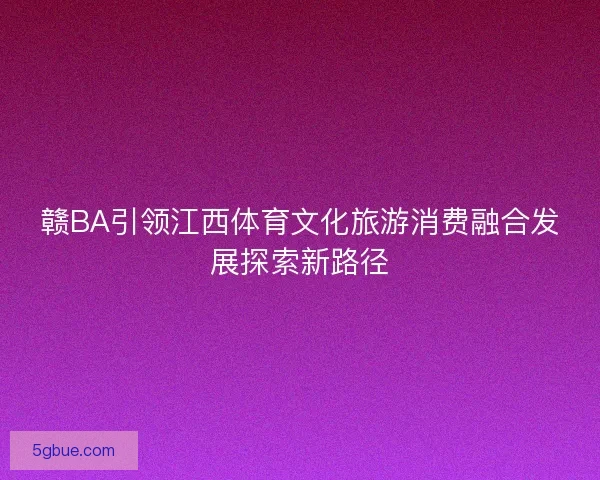 赣BA引领江西体育文化旅游消费融合发展探索新路径