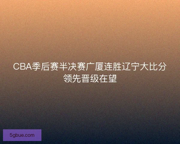 CBA季后赛半决赛广厦连胜辽宁大比分领先晋级在望