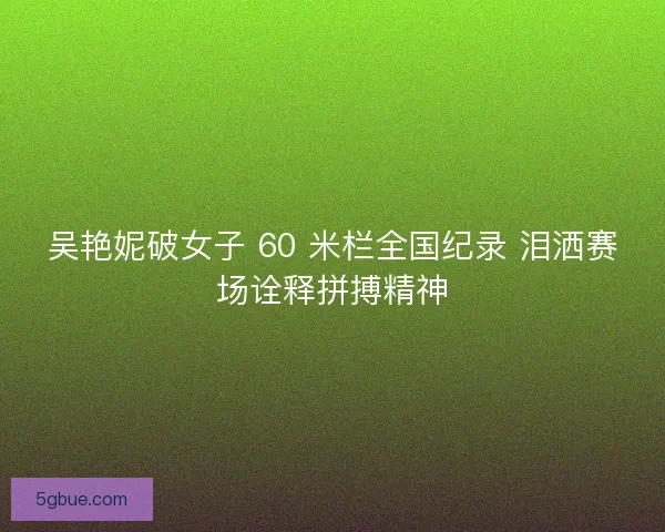 吴艳妮破女子 60 米栏全国纪录 泪洒赛场诠释拼搏精神