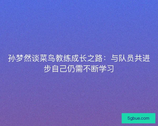 孙梦然谈菜鸟教练成长之路：与队员共进步自己仍需不断学习