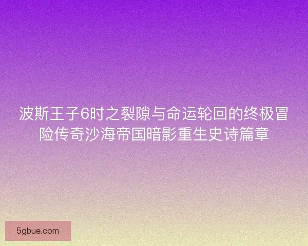 波斯王子6时之裂隙与命运轮回的终极冒险传奇沙海帝国暗影重生史诗篇章