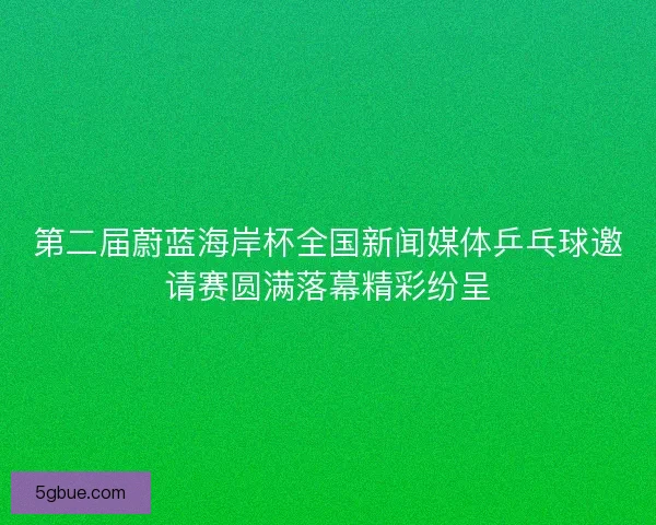 第二届蔚蓝海岸杯全国新闻媒体乒乓球邀请赛圆满落幕精彩纷呈