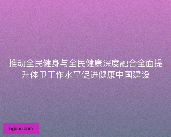 推动全民健身与全民健康深度融合全面提升体卫工作水平促进健康中国建设