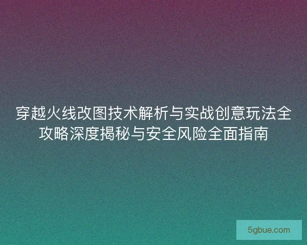 穿越火线改图技术解析与实战创意玩法全攻略深度揭秘与安全风险全面指南