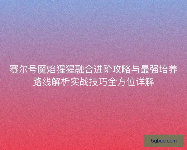 赛尔号魔焰猩猩融合进阶攻略与最强培养路线解析实战技巧全方位详解