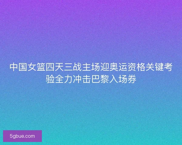 中国女篮四天三战主场迎奥运资格关键考验全力冲击巴黎入场券