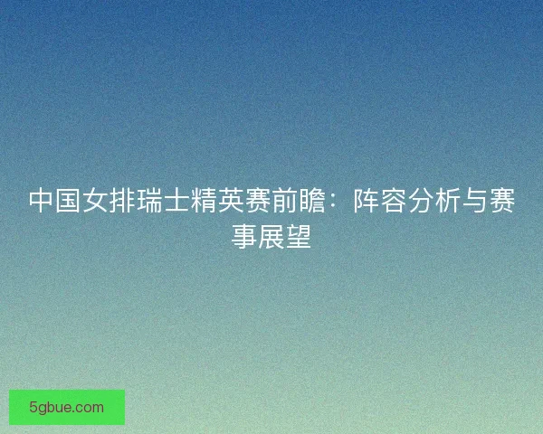 中国女排瑞士精英赛前瞻：阵容分析与赛事展望