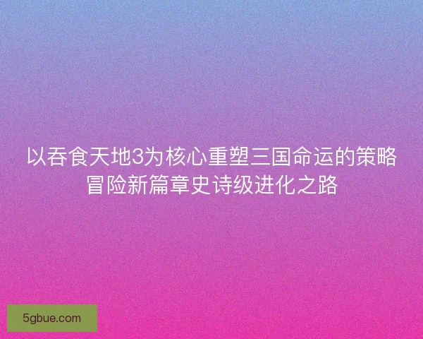 以吞食天地3为核心重塑三国命运的策略冒险新篇章史诗级进化之路