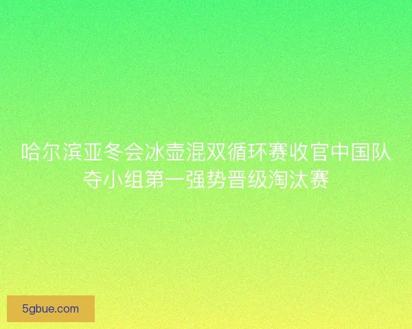 哈尔滨亚冬会冰壶混双循环赛收官中国队夺小组第一强势晋级淘汰赛
