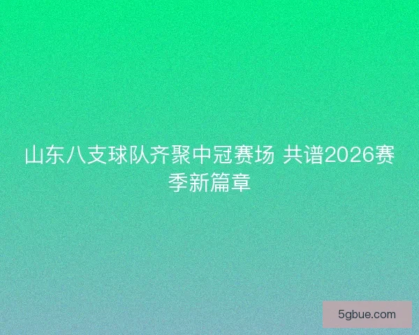 山东八支球队齐聚中冠赛场 共谱2026赛季新篇章